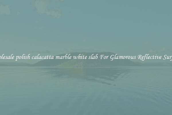 Wholesale polish calacatta marble white slab For Glamorous Reflective Surfaces