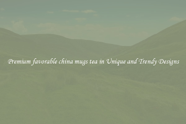 Premium favorable china mugs tea in Unique and Trendy Designs
