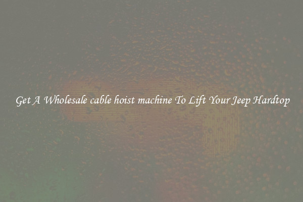 Get A Wholesale cable hoist machine To Lift Your Jeep Hardtop